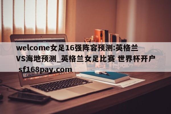 welcome女足16强阵容预测:英格兰VS海地预测_英格兰女足比赛 世界杯开户 sf168pay.com