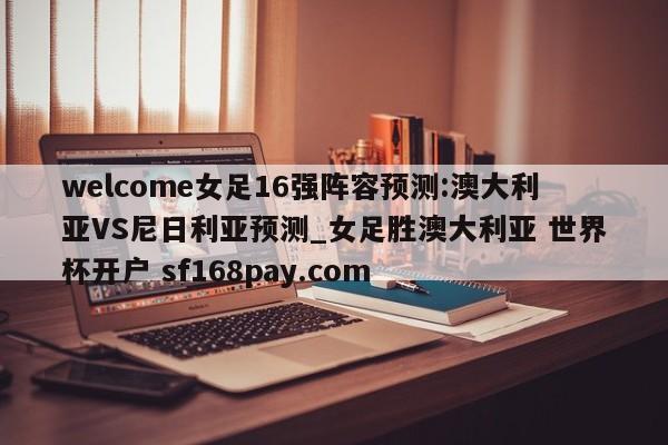 welcome女足16强阵容预测:澳大利亚VS尼日利亚预测_女足胜澳大利亚 世界杯开户 sf168pay.com