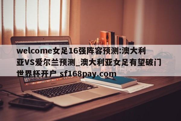 welcome女足16强阵容预测:澳大利亚VS爱尔兰预测_澳大利亚女足有望破门 世界杯开户 sf168pay.com