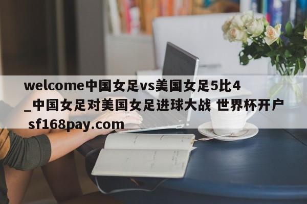 welcome中国女足vs美国女足5比4_中国女足对美国女足进球大战 世界杯开户 sf168pay.com