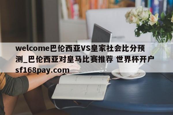 welcome巴伦西亚VS皇家社会比分预测_巴伦西亚对皇马比赛推荐 世界杯开户 sf168pay.com