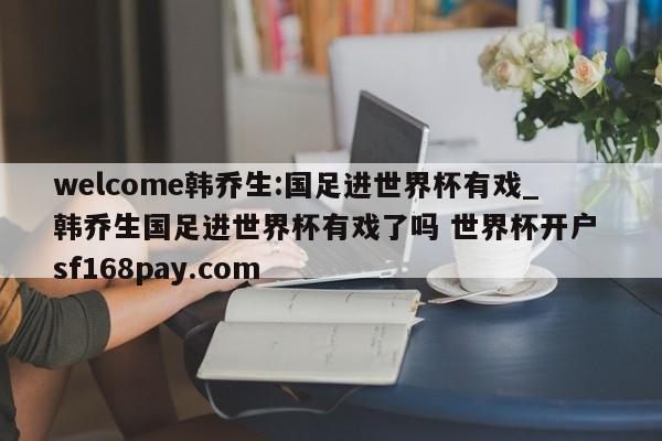 welcome韩乔生:国足进世界杯有戏_韩乔生国足进世界杯有戏了吗 世界杯开户 sf168pay.com