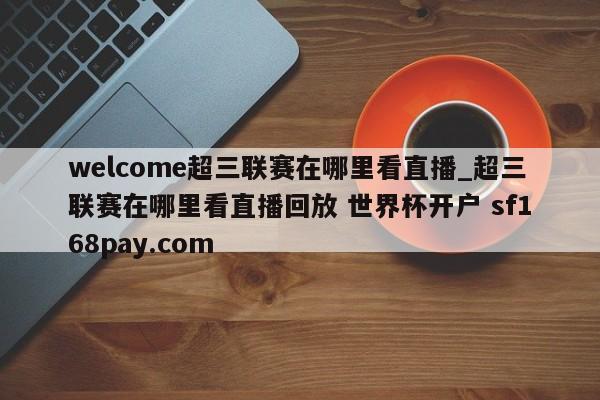 welcome超三联赛在哪里看直播_超三联赛在哪里看直播回放 世界杯开户 sf168pay.com