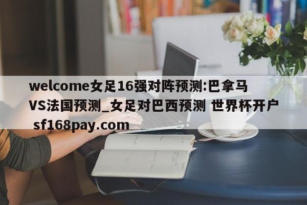 welcome女足16强对阵预测:巴拿马VS法国预测_女足对巴西预测 世界杯开户 sf168pay.com