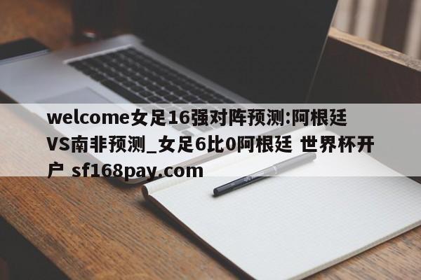 welcome女足16强对阵预测:阿根廷VS南非预测_女足6比0阿根廷 世界杯开户 sf168pay.com