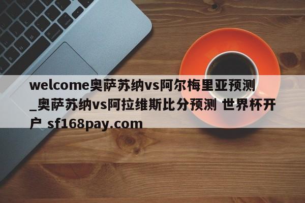 welcome奥萨苏纳vs阿尔梅里亚预测_奥萨苏纳vs阿拉维斯比分预测 世界杯开户 sf168pay.com
