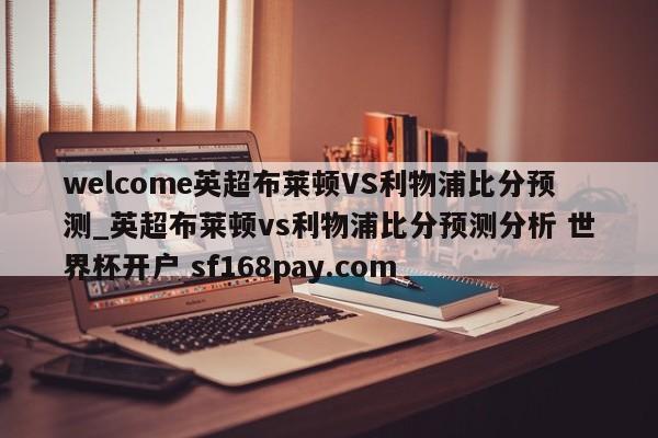 welcome英超布莱顿VS利物浦比分预测_英超布莱顿vs利物浦比分预测分析 世界杯开户 sf168pay.com