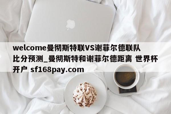 welcome曼彻斯特联VS谢菲尔德联队比分预测_曼彻斯特和谢菲尔德距离 世界杯开户 sf168pay.com