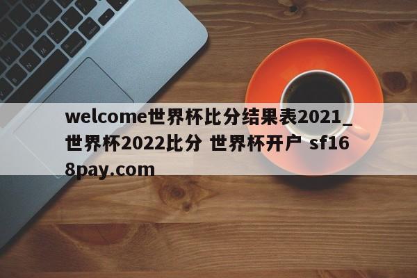 welcome世界杯比分结果表2021_世界杯2022比分 世界杯开户 sf168pay.com
