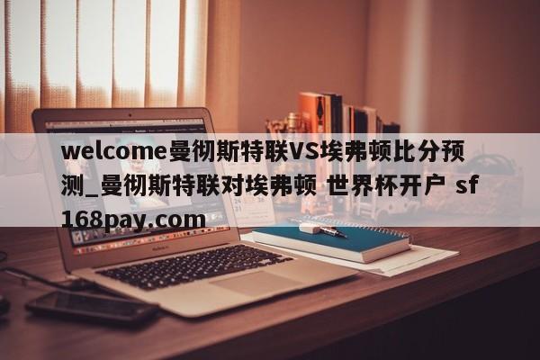 welcome曼彻斯特联VS埃弗顿比分预测_曼彻斯特联对埃弗顿 世界杯开户 sf168pay.com
