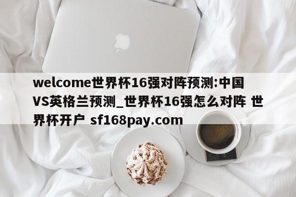 welcome世界杯16强对阵预测:中国VS英格兰预测_世界杯16强怎么对阵 世界杯开户 sf168pay.com