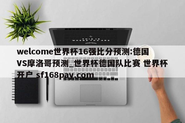 welcome世界杯16强比分预测:德国VS摩洛哥预测_世界杯德国队比赛 世界杯开户 sf168pay.com
