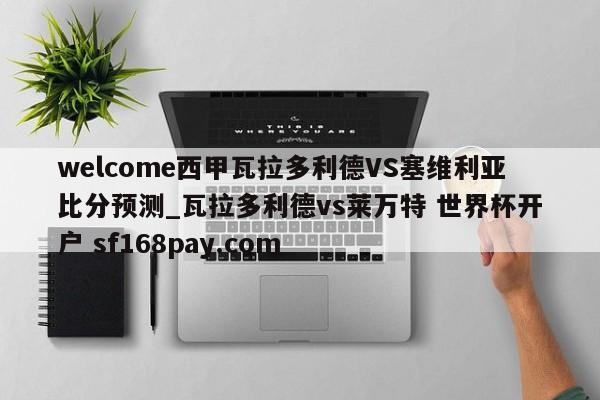 welcome西甲瓦拉多利德VS塞维利亚比分预测_瓦拉多利德vs莱万特 世界杯开户 sf168pay.com