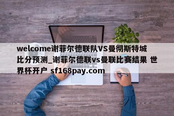 welcome谢菲尔德联队VS曼彻斯特城比分预测_谢菲尔德联vs曼联比赛结果 世界杯开户 sf168pay.com