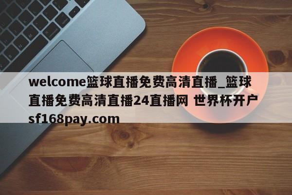 welcome篮球直播免费高清直播_篮球直播免费高清直播24直播网 世界杯开户 sf168pay.com