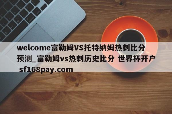 welcome富勒姆VS托特纳姆热刺比分预测_富勒姆vs热刺历史比分 世界杯开户 sf168pay.com