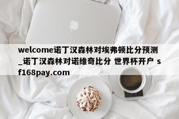 welcome诺丁汉森林对埃弗顿比分预测_诺丁汉森林对诺维奇比分 世界杯开户 sf168pay.com