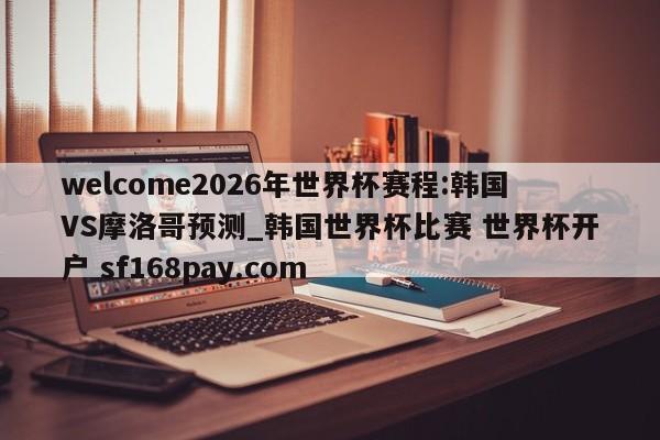 welcome2026年世界杯赛程:韩国VS摩洛哥预测_韩国世界杯比赛 世界杯开户 sf168pay.com