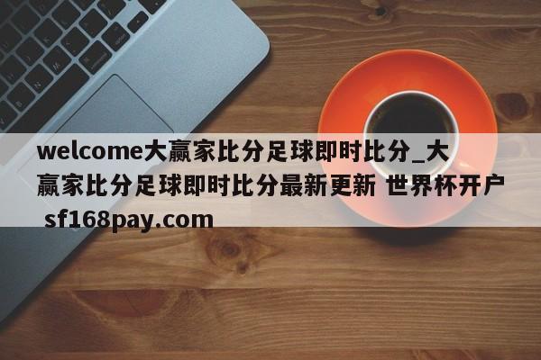 welcome大赢家比分足球即时比分_大赢家比分足球即时比分最新更新 世界杯开户 sf168pay.com