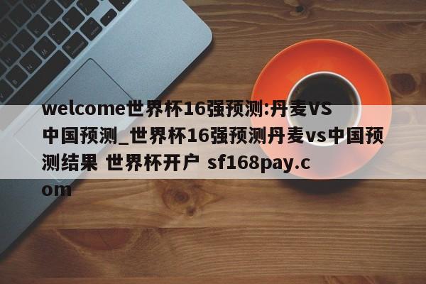 welcome世界杯16强预测:丹麦VS中国预测_世界杯16强预测丹麦vs中国预测结果 世界杯开户 sf168pay.com