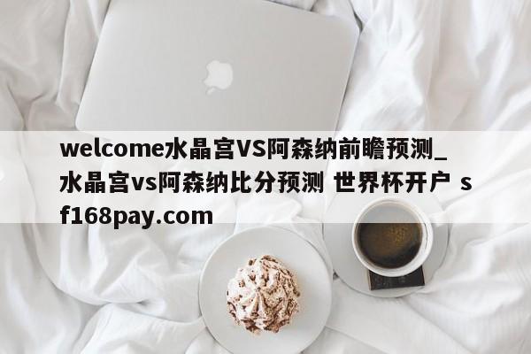 welcome水晶宫VS阿森纳前瞻预测_水晶宫vs阿森纳比分预测 世界杯开户 sf168pay.com