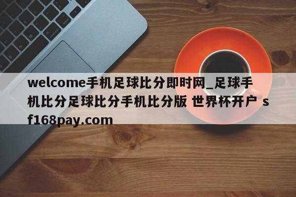 welcome手机足球比分即时网_足球手机比分足球比分手机比分版 世界杯开户 sf168pay.com