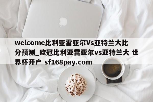 welcome比利亚雷亚尔Vs亚特兰大比分预测_欧冠比利亚雷亚尔vs亚特兰大 世界杯开户 sf168pay.com