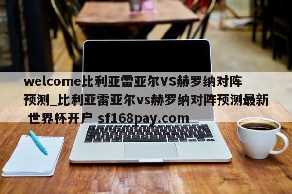 welcome比利亚雷亚尔VS赫罗纳对阵预测_比利亚雷亚尔vs赫罗纳对阵预测最新 世界杯开户 sf168pay.com
