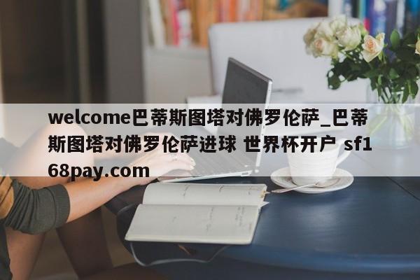 welcome巴蒂斯图塔对佛罗伦萨_巴蒂斯图塔对佛罗伦萨进球 世界杯开户 sf168pay.com