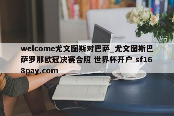 welcome尤文图斯对巴萨_尤文图斯巴萨罗那欧冠决赛合照 世界杯开户 sf168pay.com