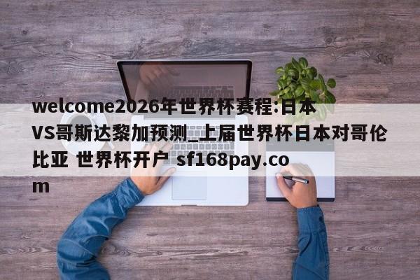 welcome2026年世界杯赛程:日本VS哥斯达黎加预测_上届世界杯日本对哥伦比亚 世界杯开户 sf168pay.com
