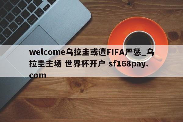 welcome乌拉圭或遭FIFA严惩_乌拉圭主场 世界杯开户 sf168pay.com