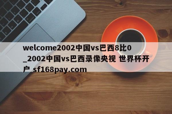 welcome2002中国vs巴西8比0_2002中国vs巴西录像央视 世界杯开户 sf168pay.com
