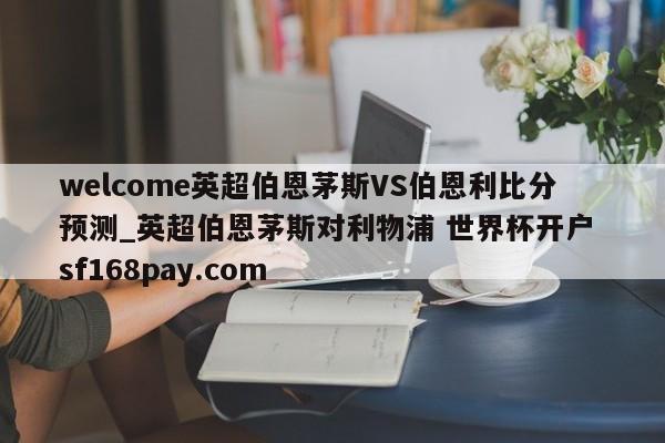 welcome英超伯恩茅斯VS伯恩利比分预测_英超伯恩茅斯对利物浦 世界杯开户 sf168pay.com