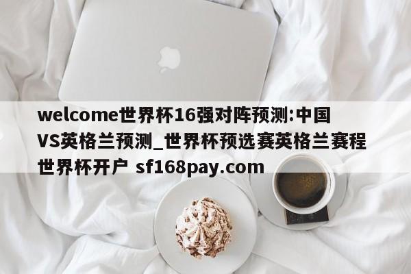 welcome世界杯16强对阵预测:中国VS英格兰预测_世界杯预选赛英格兰赛程 世界杯开户 sf168pay.com