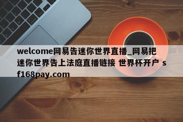 welcome网易告迷你世界直播_网易把迷你世界告上法庭直播链接 世界杯开户 sf168pay.com