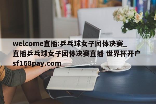 welcome直播:乒乓球女子团体决赛_直播乒乓球女子团体决赛直播 世界杯开户 sf168pay.com