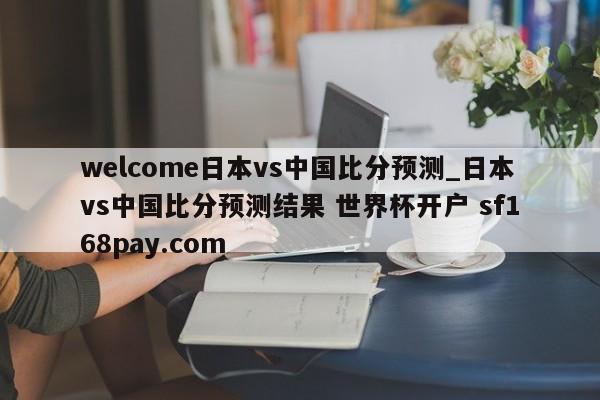 welcome日本vs中国比分预测_日本vs中国比分预测结果 世界杯开户 sf168pay.com