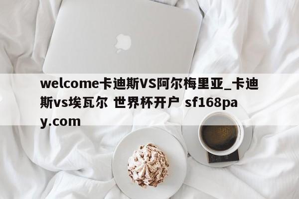 welcome卡迪斯VS阿尔梅里亚_卡迪斯vs埃瓦尔 世界杯开户 sf168pay.com