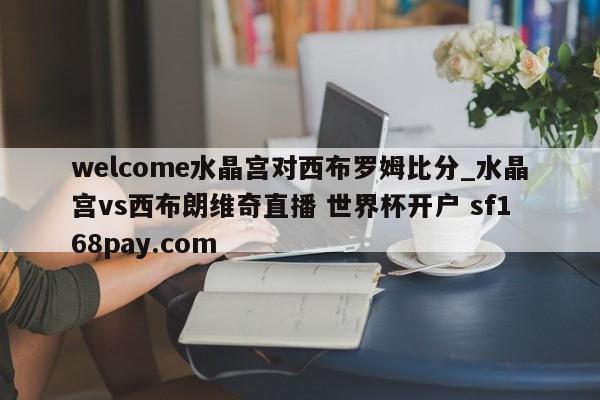 welcome水晶宫对西布罗姆比分_水晶宫vs西布朗维奇直播 世界杯开户 sf168pay.com