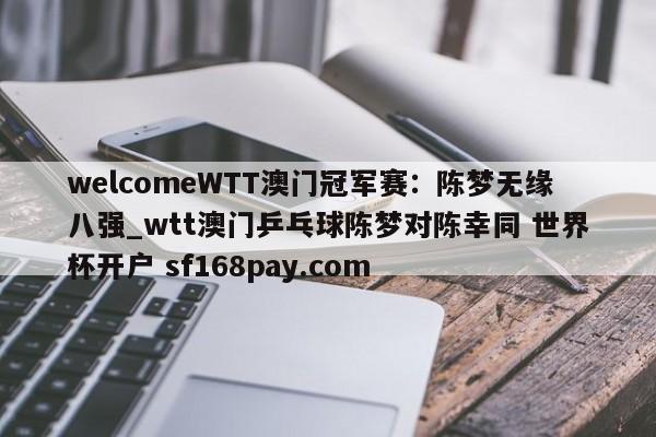 welcomeWTT澳门冠军赛:陈梦无缘八强_wtt澳门乒乓球陈梦对陈幸同 世界杯开户 sf168pay.com