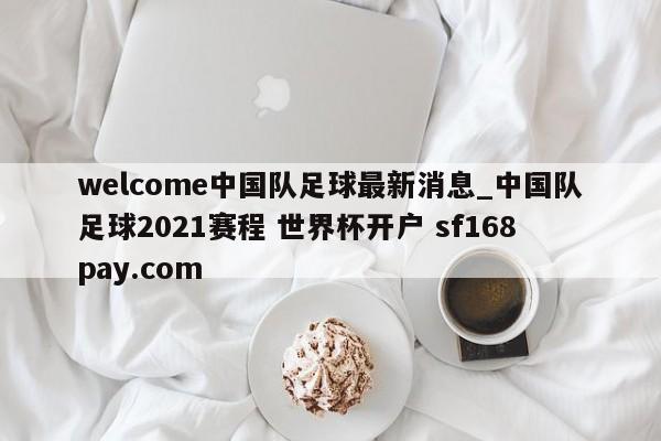 welcome中国队足球最新消息_中国队足球2021赛程 世界杯开户 sf168pay.com