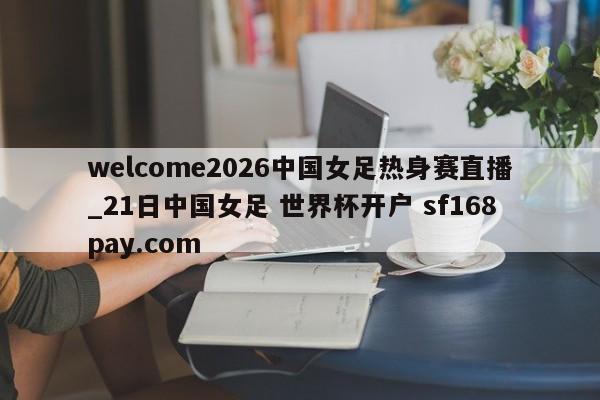 welcome2026中国女足热身赛直播_21日中国女足 世界杯开户 sf168pay.com