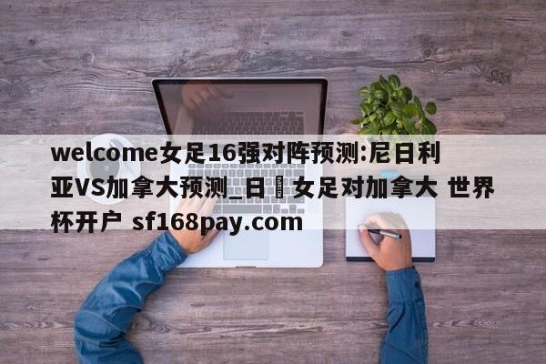 welcome女足16强对阵预测:尼日利亚VS加拿大预测_日夲女足对加拿大 世界杯开户 sf168pay.com