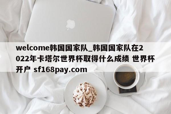 welcome韩国国家队_韩国国家队在2022年卡塔尔世界杯取得什么成绩 世界杯开户 sf168pay.com