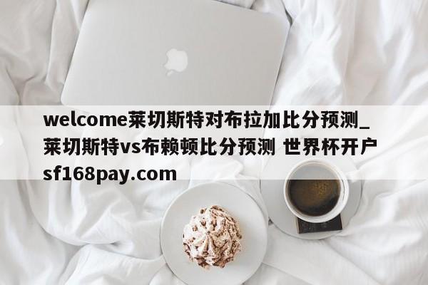 welcome莱切斯特对布拉加比分预测_莱切斯特vs布赖顿比分预测 世界杯开户 sf168pay.com