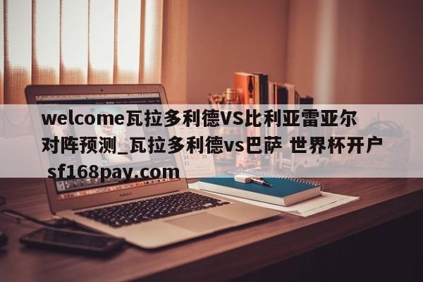 welcome瓦拉多利德VS比利亚雷亚尔对阵预测_瓦拉多利德vs巴萨 世界杯开户 sf168pay.com