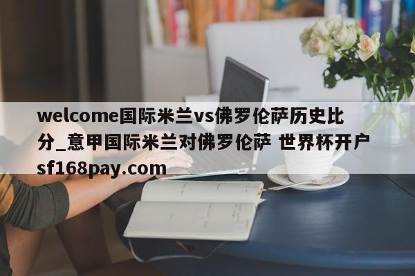 welcome国际米兰vs佛罗伦萨历史比分_意甲国际米兰对佛罗伦萨 世界杯开户 sf168pay.com