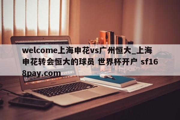 welcome上海申花vs广州恒大_上海申花转会恒大的球员 世界杯开户 sf168pay.com