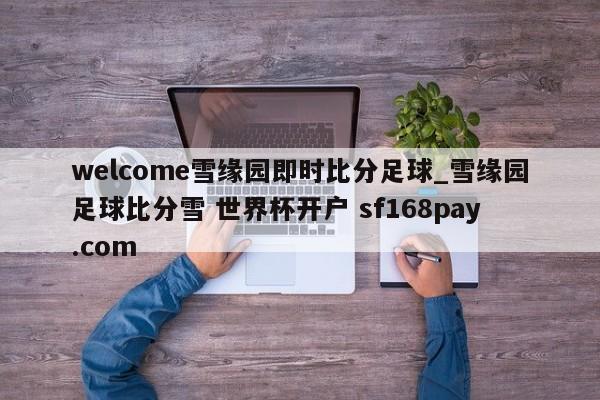 welcome雪缘园即时比分足球_雪缘园足球比分雪 世界杯开户 sf168pay.com